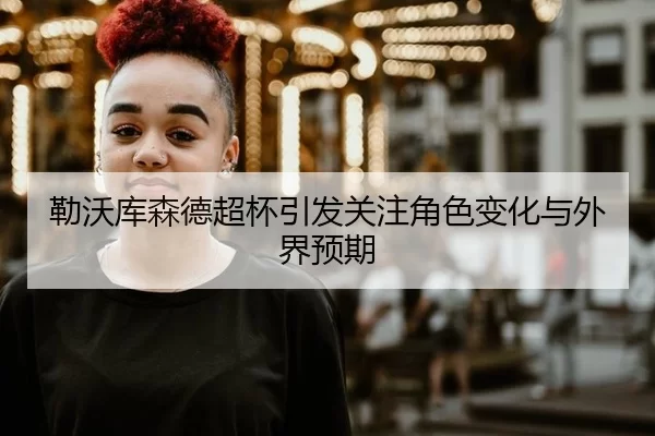 勒沃库森德超杯引发关注角色变化与外界预期