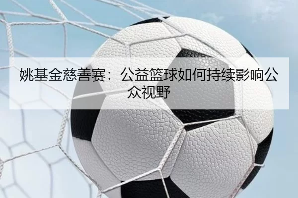 姚基金慈善赛：公益篮球如何持续影响公众视野